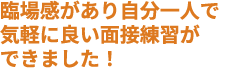 臨場感があり自分一人で気軽に良い面接練習ができました！