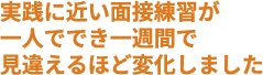 実践に近い面接練習が一人ででき、一週間で見違えるほど変化しました
