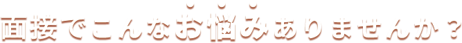 面接でこんなお悩みありませんか？